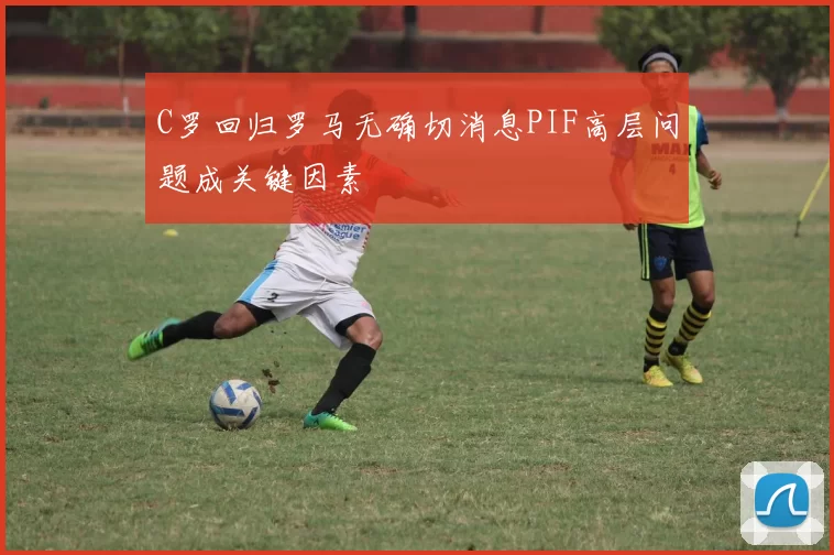 C罗回归罗马无确切消息PIF高层问题成关键因素