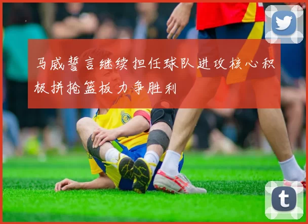 马威誓言继续担任球队进攻核心积极拼抢篮板力争胜利