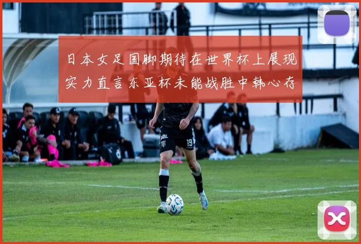 日本女足国脚期待在世界杯上展现实力直言东亚杯未能战胜中韩心存不甘