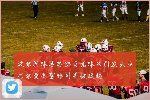 波尔图球迷怒扔马竞球衣引发关注尤尔曼冬窗绯闻再被提起