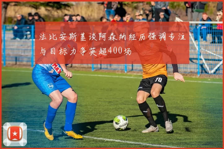 法比安斯基谈阿森纳经历强调专注与目标力争英超400场