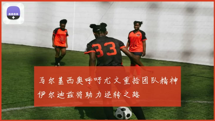 马尔基西奥呼吁尤文重拾团队精神伊尔迪兹将助力逆转之路
