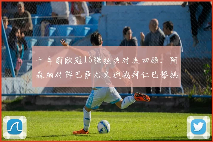 十年前欧冠16强经典对决回顾：阿森纳对阵巴萨尤文迎战拜仁巴黎挑战切尔西