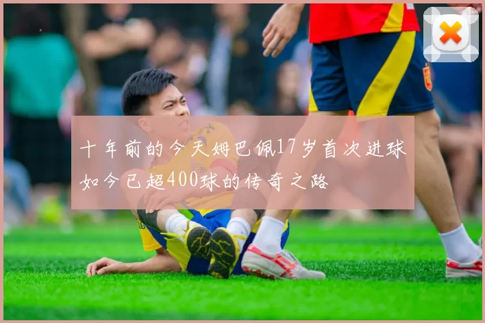 十年前的今天姆巴佩17岁首次进球如今已超400球的传奇之路