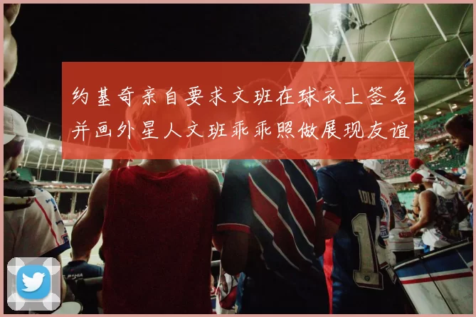 约基奇亲自要求文班在球衣上签名并画外星人文班乖乖照做展现友谊与幽默