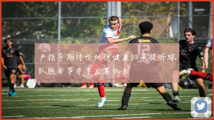 卢指导期待伦纳德健康归来提升球队胜率争夺季后赛机会