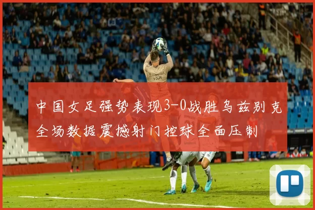 中国女足强势表现3-0战胜乌兹别克全场数据震撼射门控球全面压制