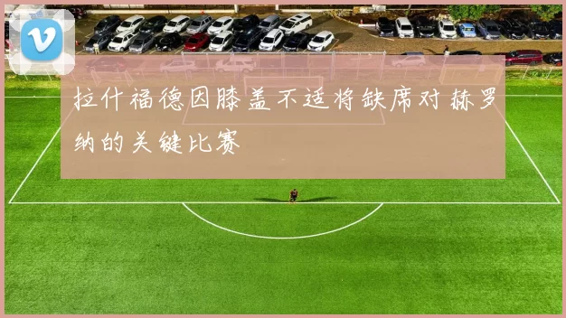 拉什福德因膝盖不适将缺席对赫罗纳的关键比赛