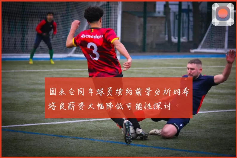 国米合同年球员续约前景分析姆希塔良薪资大幅降低可能性探讨