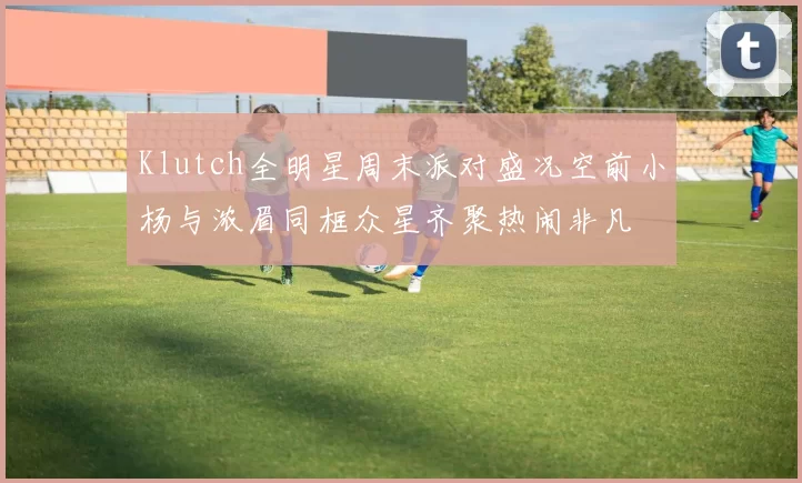 Klutch全明星周末派对盛况空前小杨与浓眉同框众星齐聚热闹非凡