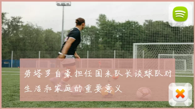 劳塔罗自豪担任国米队长谈球队对生活和家庭的重要意义