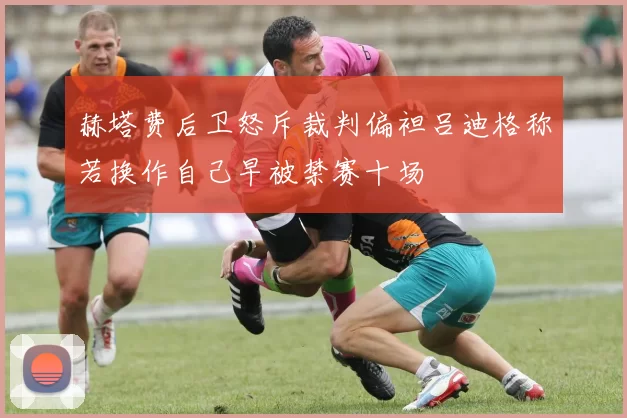 赫塔费后卫怒斥裁判偏袒吕迪格称若换作自己早被禁赛十场