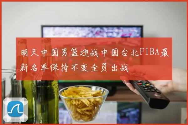 明天中国男篮迎战中国台北FIBA最新名单保持不变全员出战