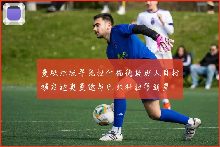 曼联积极寻觅拉什福德接班人目标锁定迪奥曼德与巴尔科拉等新星