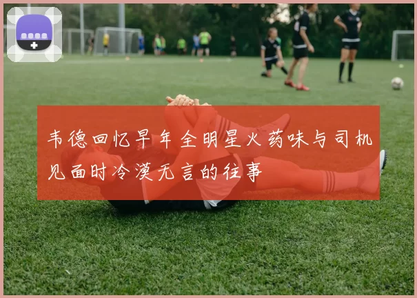 韦德回忆早年全明星火药味与司机见面时冷漠无言的往事