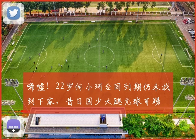 唏嘘！22岁何小珂合同到期仍未找到下家，昔日国少大腿无球可踢