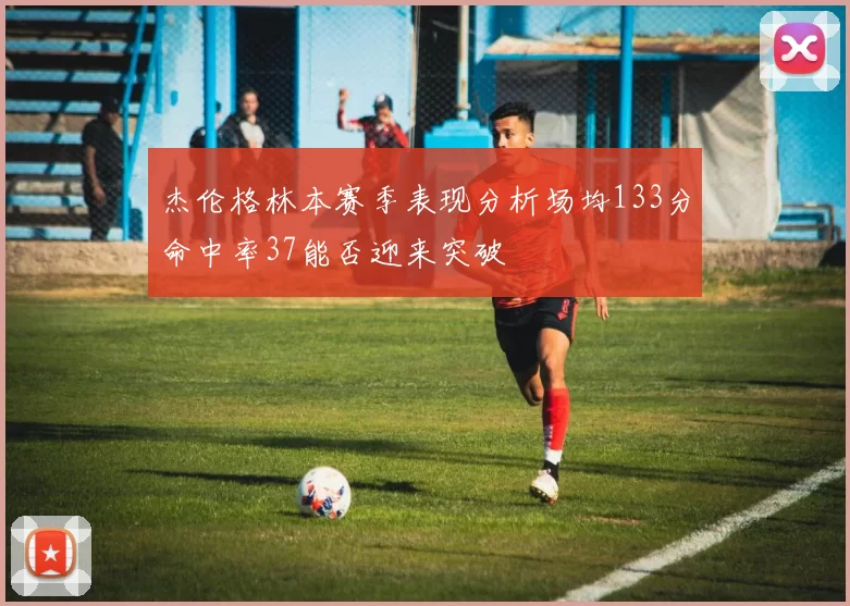 杰伦格林本赛季表现分析场均133分命中率37能否迎来突破