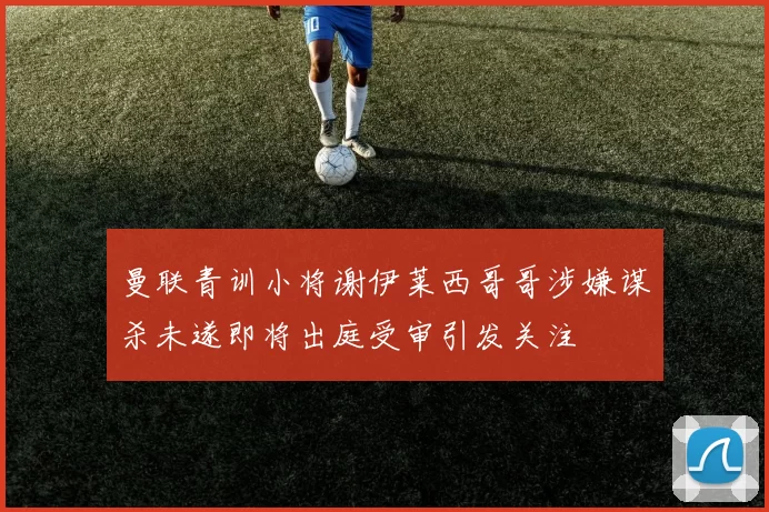 曼联青训小将谢伊莱西哥哥涉嫌谋杀未遂即将出庭受审引发关注