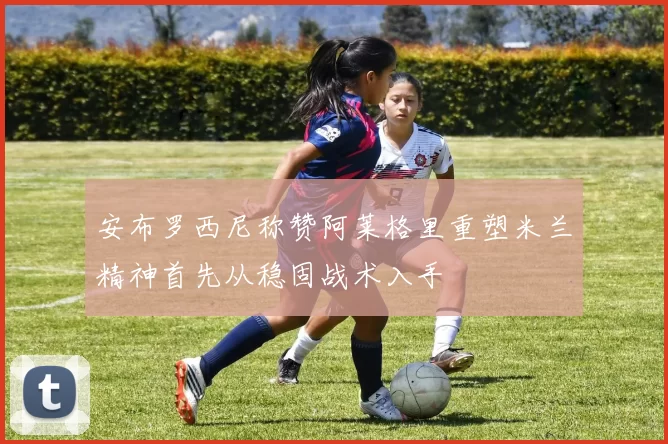 安布罗西尼称赞阿莱格里重塑米兰精神首先从稳固战术入手